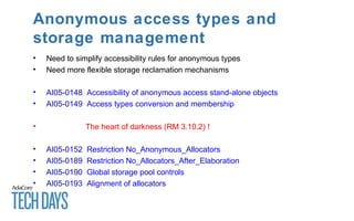 Anonymous access types and
storage management
• Need to simplify accessibility rules for anonymous types
• Need more flexible storage reclamation mechanisms
• AI05-0148 Accessibility of anonymous access stand-alone objects
• AI05-0149 Access types conversion and membership
• The heart of darkness (RM 3.10.2) !
• AI05-0152 Restriction No_Anonymous_Allocators
• AI05-0189 Restriction No_Allocators_After_Elaboration
• AI05-0190 Global storage pool controls
• AI05-0193 Alignment of allocators
 