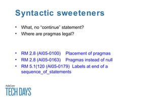 Syntactic sweeteners
• What, no “continue” statement?
• Where are pragmas legal?
• RM 2.8 (AI05-0100) Placement of pragmas
• RM 2.8 (AI05-0163) Pragmas instead of null
• RM 5.1(120 (AI05-0179) Labels at end of a
sequence_of_statements
 