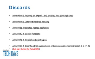 Discards
• AI05-0074-2 Allowing an explicit "end private;" in a package spec
• AI05-0074-3 Deferred instance freezing
• AI05-0135 Integrated nested packages
• AI05-0140-1 Identity functions
• AI05-0175-1 Cyclic fixed point types
• AI05-0187-1 Shorthand for assignments with expressions naming target ( a += 1)
• (but stay tuned for Ada 2020)
 