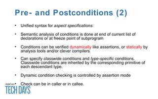 Pre- and Postconditions (2)
• Unified syntax for aspect specifications
• Semantic analysis of conditions is done at end of current list of
declarations or at freeze point of subprogram
• Conditions can be verified dynamically like assertions, or statically by
analysis tools and/or clever compilers
• Can specify classwide conditions and type-specific conditions.
Classwide conditions are inherited by the corresponding primitive of
each descendant type.
• Dynamic condition checking is controlled by assertion mode
• Check can be in caller or in callee.
 