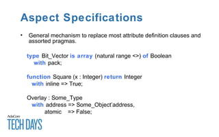 Aspect Specifications
• General mechanism to replace most attribute definition clauses and
assorted pragmas.
type Bit_Vector is array (natural range <>) of Boolean
with pack;
function Square (x : Integer) return Integer
with inline => True;
Overlay : Some_Type
with address => Some_Object’address,
atomic => False;
 