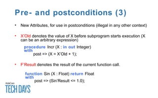 Pre- and postconditions (3)
• New Attributes, for use in postconditions (illegal in any other context)
• X’Old denotes the value of X before subprogram starts execution (X
can be an arbitrary expression)
procedure Incr (X : in out Integer)
with
post => (X = X’Old + 1);
• F’Result denotes the result of the current function call.
function Sin (X : Float) return Float
with
post => (Sin’Result <= 1.0);
 