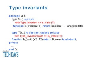 Type invariants
package Q is
type T(...) is private
with Type_Invariant => Is_Valid (T);
function Is_Valid (X : T) return Boolean; -- analyzed later
type T2(...) is abstract tagged private
with Type_Invariant'Class => Is_Valid (T2);
function Is_Valid (X2 : T2) return Boolean is abstract;
private
…
end Q;
 