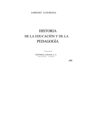LORENZO LUZURIAGA




        HISTORIA
DE LA EDUCACIÓN Y DE LA
      PEDAGOGÍA

               VIGÉSIMA EDICIÓN


     EDITORIAL LOSADA, S. A.
       B U E N O S     A I R E S


                                   J45
 