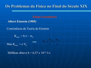 Os Problemas da Física no Final do Século XIX Efeito Fotoelétrico Albert Einstein (1905) Consistência da Teoria de Einstein K max  = h    – w 0 Mas K max  = e V 0   Millikan obteve h = 6,57 x 10 -34  J.s 