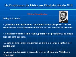 Os Problemas da Física no Final do Século XIX Efeito Fotoelétrico Philipp Lenard: Quando uma radiação de freqüência maior ou igual a 10 15  Hz incide sobre uma superfície metálica, ocorre emissão de elétrons. A emissão ocorre a alto vácuo, portanto os protadores de carga não são íons gasosos. A ação de um campo magnético confirma a carga negativa dos portadores  a razão e/m fornecia a carga do elétron obtida por Millikan e Thomsom 