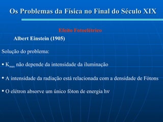 Os Problemas da Física no Final do Século XIX Efeito Fotoelétrico Albert Einstein (1905) Solução do problema: K max  não depende da intensidade da iluminação A intensidade da radiação está relacionada com a densidade de Fótons O elétron absorve um único fóton de energia h  