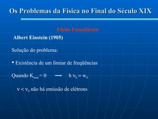 Os Problemas da Física no Final do Século XIX Efeito Fotoelétrico Albert Einstein (1905) Solução do problema: Existência de um limiar de freqüências Quando K max  = 0  h     w 0     não há emissão de elétrons 
