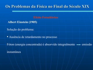 Os Problemas da Física no Final do Século XIX Efeito Fotoelétrico Albert Einstein (1905) Solução do problema: Ausência de retardamento no processo Fóton (energia concentrada) é absorvido integralmente  emissão instantânea 