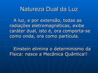 Natureza Dual da Luz A luz, e por extensão, todas as radiações eletromagnéticas, exibe caráter dual, isto é, ora comporta-se como onda, ora como partícula. Einstein elimina o determinismo da Física: nasce a Mecânica Quântica!! 