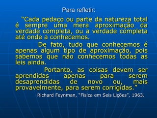 Para refletir: “ Cada pedaço ou parte da natureza total é sempre uma mera aproximação da verdade completa, ou a verdade completa até onde a conhecemos.  De fato, tudo que conhecemos é apenas algum tipo de aproximação, pois sabemos que não conhecemos todas as leis ainda.  Portanto, as coisas devem ser aprendidas apenas para serem desaprendidas de novo ou, mais provavelmente, para serem corrigidas.”  Richard Feynman, “Física em Seis Lições”, 1963. 