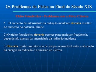 Os Problemas da Física no Final do Século XIX Efeito Fotoelétrico – Problemas com a Física Clássica O aumento da intensidade da radiação incidente  deveria  resultar no aumento do potencial limite 2) O efeito fotoelétrico  deveria  ocorrer para qualquer freqüência, dependendo apenas da intensidade da radiação incidente 3)  Deveria  existir um intervalo de tempo mensurável entre a absorção da energia da radiação e a emissão do elétron.  