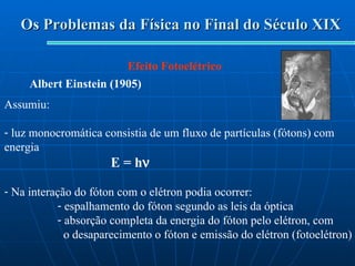 Os Problemas da Física no Final do Século XIX Efeito Fotoelétrico Albert Einstein (1905) Assumiu: luz monocromática consistia de um fluxo de partículas (fótons) com energia E = h  Na interação do fóton com o elétron podia ocorrer: espalhamento do fóton segundo as leis da óptica absorção completa da energia do fóton pelo elétron, com o desaparecimento o fóton e emissão do elétron (fotoelétron) 