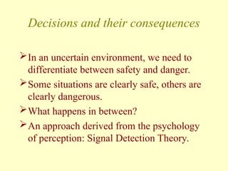 Decisions and their consequences
In an uncertain environment, we need to
differentiate between safety and danger.
Some situations are clearly safe, others are
clearly dangerous.
What happens in between?
An approach derived from the psychology
of perception: Signal Detection Theory.
 