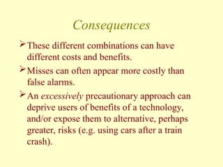 Consequences
These different combinations can have
different costs and benefits.
Misses can often appear more costly than
false alarms.
An excessively precautionary approach can
deprive users of benefits of a technology,
and/or expose them to alternative, perhaps
greater, risks (e.g. using cars after a train
crash).
 