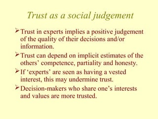 Trust as a social judgement
Trust in experts implies a positive judgement
of the quality of their decisions and/or
information.
Trust can depend on implicit estimates of the
others’ competence, partiality and honesty.
If ‘experts’ are seen as having a vested
interest, this may undermine trust.
Decision-makers who share one’s interests
and values are more trusted.
 