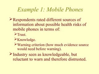 Example 1: Mobile Phones
Respondents rated different sources of
information about possible health risks of
mobile phones in terms of:
Trust.
Knowledge.
Warning criterion (how much evidence source
would need before warning).
Industry seen as knowledgeable, but
reluctant to warn and therefore distrusted.
 
