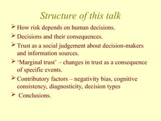 Structure of this talk
 How risk depends on human decisions.
 Decisions and their consequences.
 Trust as a social judgement about decision-makers
and information sources.
 ‘Marginal trust’ – changes in trust as a consequence
of specific events.
 Contributory factors – negativity bias, cognitive
consistency, diagnosticity, decision types
 Conclusions.
 