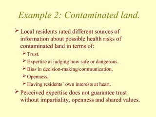 Example 2: Contaminated land.
 Local residents rated different sources of
information about possible health risks of
contaminated land in terms of:
Trust.
Expertise at judging how safe or dangerous.
Bias in decision-making/communication.
Openness.
Having residents’ own interests at heart.
 Perceived expertise does not guarantee trust
without impartiality, openness and shared values.
 
