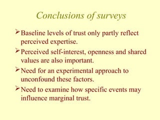 Conclusions of surveys
Baseline levels of trust only partly reflect
perceived expertise.
Perceived self-interest, openness and shared
values are also important.
Need for an experimental approach to
unconfound these factors.
Need to examine how specific events may
influence marginal trust.
 