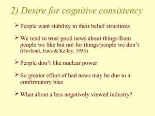2) Desire for cognitive consistency
 People want stability in their belief structures
 We tend to trust good news about things/from
people we like but not for things/people we don’t
(Hovland, Janis & Kelley, 1953)
 People don’t like nuclear power
 So greater effect of bad news may be due to a
confirmatory bias
 What about a less negatively viewed industry?
 