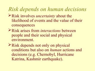 Risk depends on human decisions
Risk involves uncertainty about the
likelihood of events and the value of their
consequences
Risk arises from interactions between
people and their social and physical
environment.
Risk depends not only on physical
conditions but also on human actions and
decisions (e.g. Chernobyl, Hurricane
Katrina, Kashmir earthquake).
 
