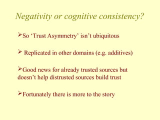 Negativity or cognitive consistency?
So ‘Trust Asymmetry’ isn’t ubiquitous
 Replicated in other domains (e.g. additives)
Good news for already trusted sources but
doesn’t help distrusted sources build trust
Fortunately there is more to the story
 