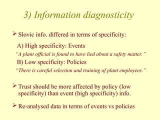 3) Information diagnosticity
 Slovic info. differed in terms of specificity:
A) High specificity: Events
“A plant official is found to have lied about a safety matter.”
B) Low specificity: Policies
“There is careful selection and training of plant employees.”
 Trust should be more affected by policy (low
specificity) than event (high specificity) info.
 Re-analysed data in terms of events vs policies
 