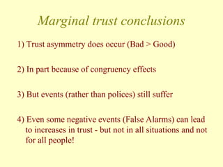 Marginal trust conclusions
1) Trust asymmetry does occur (Bad > Good)
2) In part because of congruency effects
3) But events (rather than polices) still suffer
4) Even some negative events (False Alarms) can lead
to increases in trust - but not in all situations and not
for all people!
 