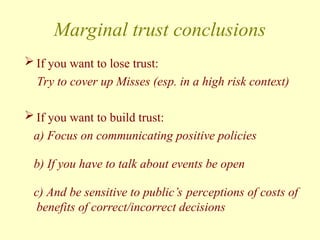 Marginal trust conclusions
 If you want to lose trust:
Try to cover up Misses (esp. in a high risk context)
 If you want to build trust:
a) Focus on communicating positive policies
b) If you have to talk about events be open
c) And be sensitive to public’s perceptions of costs of
benefits of correct/incorrect decisions
 