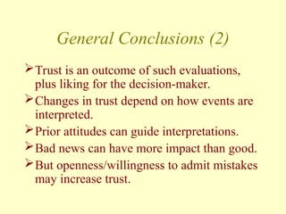 General Conclusions (2)
Trust is an outcome of such evaluations,
plus liking for the decision-maker.
Changes in trust depend on how events are
interpreted.
Prior attitudes can guide interpretations.
Bad news can have more impact than good.
But openness/willingness to admit mistakes
may increase trust.
 