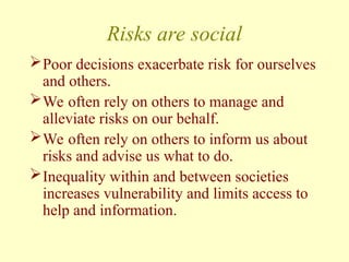 Risks are social
Poor decisions exacerbate risk for ourselves
and others.
We often rely on others to manage and
alleviate risks on our behalf.
We often rely on others to inform us about
risks and advise us what to do.
Inequality within and between societies
increases vulnerability and limits access to
help and information.
 