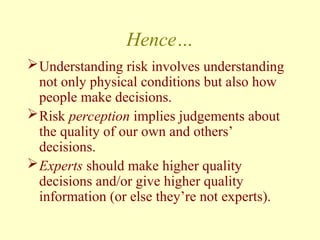Hence…
Understanding risk involves understanding
not only physical conditions but also how
people make decisions.
Risk perception implies judgements about
the quality of our own and others’
decisions.
Experts should make higher quality
decisions and/or give higher quality
information (or else they’re not experts).
 
