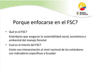 Porque enfocarse en el FSC?
• Qué es el FSC?
Estándares que aseguran la sostenibilidad social, económica e
ambiental del manejo forestal
• Cual es el interés del FSC?
Existe una interpretación al nivel nacional de los estándares
con indicadores específicos a Ecuador
 