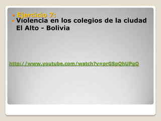  Ejercicio 7:
 Violencia en  los colegios de la ciudad
  El Alto - Bolivia




http://www.youtube.com/watch?v=prGSpQhUPgQ
 