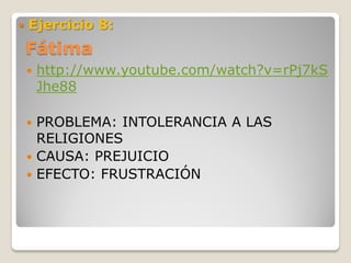    Ejercicio 8:
    Fátima
       http://www.youtube.com/watch?v=rPj7kS
        Jhe88

     PROBLEMA: INTOLERANCIA A LAS
      RELIGIONES
     CAUSA: PREJUICIO
     EFECTO: FRUSTRACIÓN
 