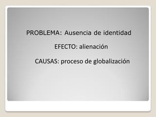 PROBLEMA: Ausencia de identidad

        EFECTO: alienación

  CAUSAS: proceso de globalización
 