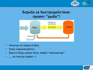 Борьба за быстродействие:
                  проект “рыба”!




•   Никогда не ходим в базу.
•   Ключ нормализуется.
•   Вместо базы может быть любой “наполнятор”.
•   …, но иногда падает :(
 