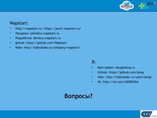 Wapstart:
•   http://wapstart.ru/ https://plus1.wapstart.ru/
•   Продажи: sales@co.wapstart.ru
•   Разработка: dev@co.wapstart.ru
•   github: https://github.com/Wapstart
•   Habr: http://habrahabr.ru/company/wapstart/



                                                     Я:
                                                     •    Mail/jabber: dovg@dovg.ru
                                                     •    Github: https://github.com/dovg
                                                     •    Habr: http://habrahabr.ru/users/dovg/
                                                     •    Vk: http://vk.com/id2082364




                                      Вопросы?
 