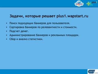 Задачи, которые решает plus1.wapstart.ru
•   Поиск подходящих баннеров для пользователя.
•   Сортировка баннеров по релевантности и стоимости.
•   Подсчет денег.
•   Администрирование баннеров и рекламных площадок.
•   Сбор и анализ статистики.
 