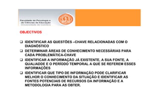 OBJECTIVOS

  IDENTIFICAR AS QUESTÕES –CHAVE RELACIONADAS COM O
  DIAGNÓSTICO
  DETERMINAR ÁREAS DE CONHECIMENTO NECESSÁRIAS PARA
  CADA PROBLEMÁTICA-CHAVE
  IDENTIFICAR A INFORMAÇÃO JÁ EXISTENTE, A SUA FONTE, A
  QUALIADDE E O PERÍODO TEMPORAL A QUE SE REFEREM ESSES
  INFORMAÇÕES
  IDENTIFICAR QUE TIPO DE INFORMAÇÃO PODE CLARIFICAR
  MELHOR O CONHECIMENTO DA SITUAÇÃO E IDENTIFICAR AS
  FONTES POTENCIAIS DE RECURSOS DA INFORMAÇÃO E A
  METODOLOGIA PARA AS OBTER.
 