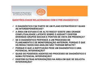 QUESTÕES-CHAVE RELACIONADAS COM O PRÉ-DIAGNÓSTICO

  O DIAGNÓSTICO FAZ PARTE DE UM PLANO ESTRATÉGICO? QUAIS
  AS INTERDEPENDÊNCIAS?
  A ÁREA EM ESTUDO É DE ALTO RISCO? EXISTE UMA GRANDE
  CONFLITUALIDADE LATENTE SOBRE O ASSUNT? EXISTEM
  DIVERSOS GRUPOS SOCIAIS E PONTOS DE VISTA EM PRESENÇA?
  SE O DIAGNÓSTICO PERTENCE A UM PROCESSO DE
  PLANEAMENTO E DE MONITORIZAÇÃO ANTERIOR, PORQUE É QUE
  OS RESULTADOS DAS ANÁLISE NÃO TIVERAM IMPACTE?
  PORQUE É QUE A INSTITUIÇÃO PEDE UM DIAGNÓSTICO E UMA
  POTENCIAL INTERVENÇÃO?
  QUAIS OS POSSÍVEIS AGENTES NO PROCESSO DE DIAGNÓSTICO E
  NUMA POTENCIAL INTERVENÇÃO?
  EXISTEM OUTRAS INTERVENÇÕES NA ÁREA EM QUE SE SOLICITA
  INTERVENÇÃO?
 