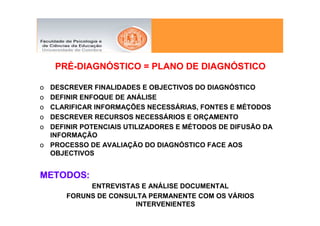 PRÉ-DIAGNÓSTICO = PLANO DE DIAGNÓSTICO

o DESCREVER FINALIDADES E OBJECTIVOS DO DIAGNÓSTICO
o DEFINIR ENFOQUE DE ANÁLISE
o CLARIFICAR INFORMAÇÕES NECESSÁRIAS, FONTES E MÉTODOS
o DESCREVER RECURSOS NECESSÁRIOS E ORÇAMENTO
o DEFINIR POTENCIAIS UTILIZADORES E MÉTODOS DE DIFUSÃO DA
  INFORMAÇÃO
o PROCESSO DE AVALIAÇÃO DO DIAGNÓSTICO FACE AOS
  OBJECTIVOS


METODOS:
           ENTREVISTAS E ANÁLISE DOCUMENTAL
      FORUNS DE CONSULTA PERMANENTE COM OS VÁRIOS
                      INTERVENIENTES
 
