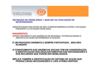 DEFINIÇÃO DE PROBLEMAS = ANÁLISE OU AVALIAÇÃO DE
  NECESSIDADES

(IDENTIFICAÇÃO DOS NÍVEIS DE NÃO CORRESPONDÊNCIA ENTRE A SITUAÇÃO
    PRESENTE E A SITUAÇÃO DESEJADA)

DIAGNÓSTICO
(APROFUNDAMENTO DAS DINÂMICAS DE MUDANÇA, POTENCIALIDADES E
   OBSTÁCULOS NUMA DETERMINADA SITUAÇÃO)

É UM PROCESSO DINÂMICO E SEMPRE PARTICIPADO…MAS NÃO
   ACABADO.

O CONHECIMENTO DAS DINÂMICAS SOCIAIS TEM EM CONSIDERAÇÃO
   A IDENTIFICAÇÃO DOS DESAJUSTAMENTOS DAS NECESSIDADES E
   DOS RECURSOS QUE PODEM SER MOBILIZADOS.

IMPLICA TAMBÉM A IDENTIFICAÇÃO DO SISTEMA DE ACÇÃO QUE
   PRODUZ ESSAS NECESSIDADES E LHES ATRIBUI SENTIDO.
 