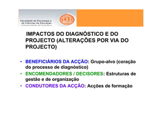 IMPACTOS DO DIAGNÓSTICO E DO
  PROJECTO (ALTERAÇÕES POR VIA DO
  PROJECTO)

• BENEFICIÁRIOS DA ACÇÃO: Grupo-alvo (coração
  do processo de diagnóstico)
• ENCOMENDADORES / DECISORES: Estruturas de
  gestão e de organização
• CONDUTORES DA ACÇÃO: Acções de formação
 