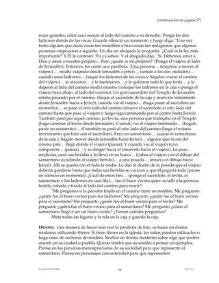 (continuación de página 57)



rocas grandes, color azul oscuro al lado del camino a su derecho. Ponga los dos
ladrones detrás de las rocas. Guarde silencio un momento y luego diga: "Una vez
hubo alguien que decía cosas tan increíbles e hizo cosas tan milagrosas que algunas
personas empezaron a seguirle. Un día un abogado le preguntó, '¿Cuál es la ley más
importante?' Y Él le contestó: 'Tú ya sabes'. Y el abogado dijo, ' Sí. Debemos amar a
Dios y amar a nuestro prójimo... Pero ¿quién es mi prójimo?' (Ponga el viajero al lado
de Jerusalén). Entonces, les contó una parábola. 'Una persona… (empiece a mover al
viajero) … estaba viajando desde Jerusalén a Jericó… (señale a las dos ciudades)…
cuando unos ladrones… (saque los ladrones de las rocas y hágalos cruzar el camino
del viajero)… le atacaron… y le lastimaron… y le quitaron todo lo que tenía… y le
dejaron al lado del camino medio muerto (coloque los ladrones en la caja y ponga el
viajero boca abajo, al lado del camino). Un gran sacerdote del Templo de Jerusalén
estaba pasando por el camino. (Saque el sacerdote de la caja y muévalo lentamente
desde Jerusalén hacia a Jericó), cuando vio al viajero… (haga parar al sacerdote un
momento)… se pasó al otro lado del camino (mueva el sacerdote al otro lado del
camino hasta que pase al viajero y luego siga caminando por el centro hasta Jericó).
También pasó por aquel camino, un levita, una persona que trabajaba en el Templo
(haga caminar al levita desde Jerusalén). Cuando vio al viajero lastimado… (hágalo
parar un momento)… él también se pasó al otro lado del camino (haga el mismo
movimiento que hizo con el sacerdote). Pero un samaritano… (saque el samaritano
de la caja y hágalo mover desde Jerusalén hacia Jericó)… alguien que ni era del
mismo país… llegó donde el viajero (pausa). Y cuando vio al viajero tuvo
compasión… (pausa)… y se dirigió hacia él (muévelo hacia el viajero). Le puso
medicina, curó sus heridas y lo llevó en su burro… (cubra al viajero con el dibujo del
samaritano ayudando al viajero herido)… a una posada… (mueva el dibujo hacia
Jericó). Allí se quedó con él toda la noche. Le dijo al dueño de la posada que el viajero
debería quedarse hasta que todas sus heridas se curaran y que él pagaría todo (pause
en silencio un momento). ¿Cuál de estos tres… (ponga el sacerdote, el levita, el
samaritano y los ladrones en una fila)… fue el buen vecino quien ayudó a la persona
herida, robada y tirada al lado del camino para morir?'
        "Me pregunto si la persona tirada en el camino tiene un nombre. Me pregunto
¿quién fue el buen vecino para los ladrones? Me pregunto ¿quién fue el buen vecino
para el sacerdote? Me pregunto ¿quién fue el buen vecino para el levita? Me
pregunto ¿quién fue el buen vecino para el samaritano? Me pregunto ¿cómo el
samaritano llegó a ser un buen vecino? ¿Tienen ustedes preguntas?
        Meta todas las figuras y la tela en la caja y guarde la caja.

DRAMA: Una manera de hacer más real la parábola de hoy, es hacer un drama
moderno utilizando títeres. Si tiene títeres en la iglesia, los niños pueden utilizarlos o
haga unos de cucharas de madera. Realice un drama moderno sobre algo que podría
ocurrir en su ciudad o pueblo. Quizás tendrá que ayudarles a pensar en ejemplos.
Piense en las personas menospreciadas de su sociedad para que represente al
samaritano. Piense en personajes con autoridad para que representen


EL PACTO CON DIOS                           58                                     (C.7.1.6)
 