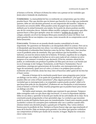 (continuación de página 58)

al fariseo o el levita. Al hacer el drama los niños van a pensar en las verdades que
Jesús estuvo tratando de enseñarnos.

COMPROMISO: La manualidad de hoy es realmente un compromiso que los niños
pueden hacer. Hay que decirles que no tienen que hacerlo si no es algo que realmente
quieren, debe ser una decisión personal, no una imposición del maestro. Adjunto se
encuentra un corazón doble. Ellos pueden cortar de papel rojo el corazón doble y
doblarlo por la mitad formando una tarjeta. En la parte de afuera podrían escribir
uno de los versículos claves. Adentro deben escribir cualquier compromiso que ellos
quieren hacer a Dios (por ejemplo: amar de verdad a "nombre de un niño" en el
colegio, estando con él en los tiempos libres para mostrarle el amor de Dios). Los
niños pueden llevar sus tarjetas a sus casas, como recuerdo de su compromiso con el
Señor Jesucristo.

CONCLUSIÓN: Vivimos en un mundo donde nuestra comodidad es lo más
importante. No queremos ser llamados a un discipulado difícil ni costoso. Pero así es
el discipulado que Jesucristo nos ofrece. Los niños pueden construir bases firmes en
el discipulado si entienden bien historias como las de hoy. Debe orar y leer muchas
veces la parábola antes de enseñarla. Hay que enfatizar que los bandidos o los
ladrones, no eran los únicos malos de la historia. El fariseo, orgulloso de su religión,
demostró que una religión sin hechos no sirve para nada (el ser cristiano no sirve
tampoco si no estamos viviendo lo que decimos). El levita, ministro oficial de los
judíos, se conformaba con predicar la palabra de Dios pero sin tocar a un herido (así
no es el mensaje ni del Antiguo Testamento, ni del Nuevo Testamento). Fue el
samaritano, enemigo por generaciones de los judíos, uno menospreciado por su
lugar de nacimiento, quien tuvo el valor y el amor a su prójimo para ayudar y
realmente salvar al herido. Jesús fue muy claro al hacernos saber quien de los tres fue
el buen vecino.
        Durante el tiempo de la conclusión puede hacer unas preguntas para iniciar
un diálogo con los niños. ¿Con quién de la parábola se identifican? ¿Por qué? ¿Cómo
pueden ellos ser como el buen samaritano? ¿Hay alguna persona en su colegio o
vecindad que es menospreciado y no respetado a quien pueda ayudar? ¿Qué es lo
que Jesucristo pide de sus discípulos? ¿Podemos ser sus discípulos si reaccionamos
como el fariseo o el levita? (Hay muchas preguntas que se pueden hacer para iniciar
un diálogo con ellos.
        No hable usted siempre, sino déjeles que expresen lo que piensan. Tampoco
debe corregirles cada vez que dicen algo incorrecto. A veces es importante dejarles
fallar en sus ideas y aprender la lección por medio de las actividades de la clase. En la
conclusión puede preguntarles si han aprendido algo. La verdad es que necesitan
pedir la ayuda del Espíritu Santo para ser transformados. Usted como maestro puede
ayudarles a aclarar los conceptos pero realmente sólo van a cambiar cuando ellos
mismos tomen una decisión propia y guiada por el Espíritu. Hay varios cánticos
buenos para la parábola de hoy. Siempre es bueno buscar algo que siga enseñando el
tema de la lección. Deje un tiempo para permitir a los niños que quieran verbalizar
sus compromisos al Señor por medio de la oración, lo hagan. Repita los versículos
clave varias veces.
EL PACTO CON DIOS                          59                                     (C.7.1.6)
 