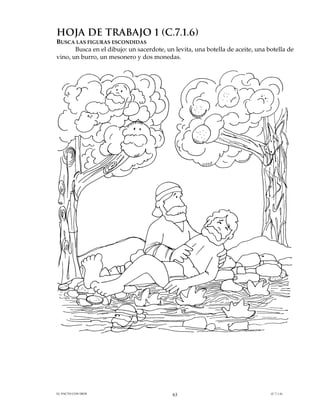 HOJA DE TRABAJO 1 (C.7.1.6)
BUSCA LAS FIGURAS ESCONDIDAS
       Busca en el dibujo: un sacerdote, un levita, una botella de aceite, una botella de
vino, un burro, un mesonero y dos monedas.




EL PACTO CON DIOS                          63                                   (C.7.1.6)
 