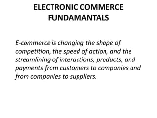 ELECTRONIC COMMERCE
FUNDAMANTALS
E-commerce is changing the shape of
competition, the speed of action, and the
streamlining of interactions, products, and
payments from customers to companies and
from companies to suppliers.
 
