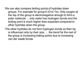 We can also compare boiling points of hydrides down groups. For example for group 6 (O to Te). Only oxygen at the top of the group is electronegative enough to form a polar molecule    only water has hydrogen bonds and the boiling point is much higher than expected compared to other hydrides down the group.  The other hydrides do not form hydrogen bonds so their bp is influenced only by their size.    the trend for the rest of the group is increasing boiling points due to increasing van der waals forces 